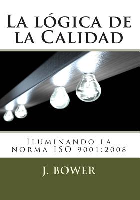 La Logica de La Calidad: Iluminando La Norma ISO 9001:2008 - Bower, J