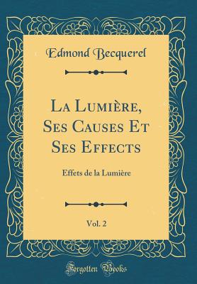 La Lumiere, Ses Causes Et Ses Effects, Vol. 2: Effets de la Lumiere (Classic Reprint) - Becquerel, Edmond