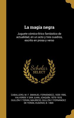 La magia negra: Juguete cmico-lrico fantstico de actualidad, en un acto y tres cuadros, escrito en prosa y verso - Caballero, M F 1835-1906, and Valverde y San Juan, Joaquin, and Gullon y Teran, Mauricio