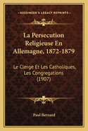 La Persecution Religieuse En Allemagne, 1872-1879: Le Clerge Et Les Catholiques, Les Congregations (1907)