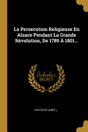 La Persecution Religieuse En Alsace Pendant La Grande R?volution, de 1789 ? 1801...