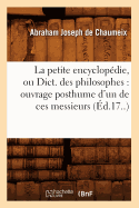 La Petite Encyclopedie, Ou Dict. Des Philosophes: Ouvrage Posthume D'Un de Ces Messieurs (Ed.17..)