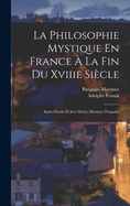 La Philosophie Mystique En France ? La Fin Du Xviiie Si?cle: Saint-Martin Et Son Ma?tre Martinez Pasqualis