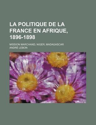 La Politique de La France En Afrique, 1896-1898: Mission Marchand, Niger, Madagascar - Lebon, Andr?