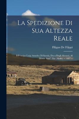 La Spedizione Di Sua Altezza Reale: Il Principe Luigi Amedeo Di Savoia, Duca Degli Abruzzi, Al Monte Sant', Elia (Alaska) -- 1897 -- - de Filippi, Filippo