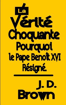 La Vrit Choquante Pourquoi le Pape Benot XVI Resign - Brown, J D