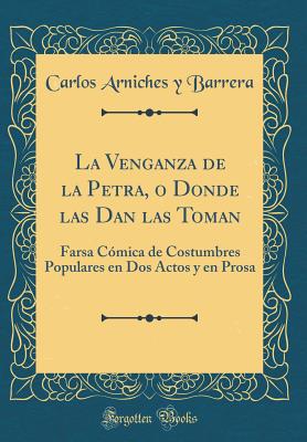 La Venganza de la Petra, O Donde Las Dan Las Toman: Farsa C?mica de Costumbres Populares En DOS Actos y En Prosa (Classic Reprint) - Barrera, Carlos Arniches y