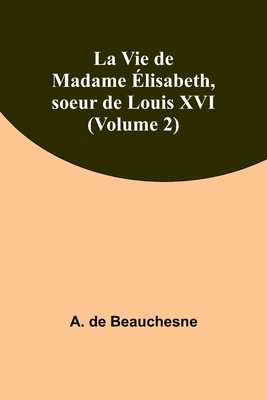 La Vie de Madame Elisabeth, Soeur de Louis XVI; Volume 2 - Beauchesne, A de 1804-1873