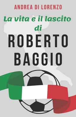 La vita e il lascito di Roberto Baggio: Una biografia dell'uomo conosciuto popolarmente come "Il Divin Codino" - Lorenzo, Andrea Di