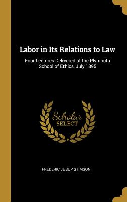 Labor in Its Relations to Law: Four Lectures Delivered at the Plymouth School of Ethics, July 1895 - Stimson, Frederic Jesup