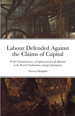 Labour Defended against the Claims of Capital: Or the Unproductiveness of Capital proved with Reference to the Present Combinations amongst Journeymen - Hodgskin, Thomas