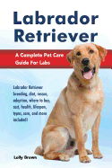 Labrador Retriever: Labrador Retriever Breeding, Diet, Rescue, Adoption, Where to Buy, Cost, Health, Lifespan, Types, Care, and More Included! a Complete Pet Care Guide for Labs