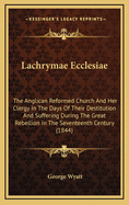 Lachrymae Ecclesiae: The Anglican Reformed Church and Her Clergy in the Days of Their Destitution and Suffering During the Great Rebellion in the Seventeenth Century (1844)