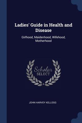 Ladies' Guide in Health and Disease: Girlhood, Maidenhood, Wifehood, Motherhood - Kellogg, John Harvey