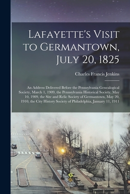 Lafayette's Visit to Germantown, July 20, 1825; an Address Delivered Before the Pennsylvania Genealogical Society, March 1, 1909, the Pennsylvania Historical Society, May 10, 1909, the Site and Relic Society of Germantown, May 20, 1910, the City... - Jenkins, Charles Francis 1865-1951