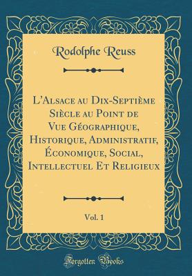 L'Alsace Au Dix-Septime Sicle Au Point de Vue Gographique, Historique, Administratif, conomique, Social, Intellectuel Et Religieux, Vol. 1 (Classic Reprint) - Reuss, Rodolphe