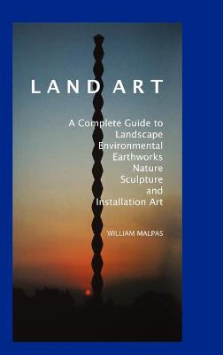 Land Art: A Complete Guide to Landscape, Environmental, Earthworks, Nature, Sculpture and Installation Art - Malpas, William