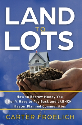 Land to Lots: How to Borrow Money You Don't Have to Pay Back and LAUNCH Master Planned Communities - Froelich, Carter