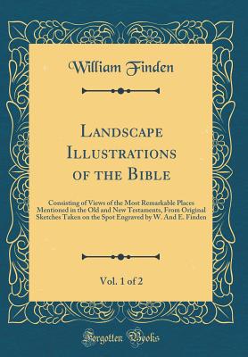 Landscape Illustrations of the Bible, Vol. 1 of 2: Consisting of Views of the Most Remarkable Places Mentioned in the Old and New Testaments, from Original Sketches Taken on the Spot Engraved by W. and E. Finden (Classic Reprint) - Finden, William