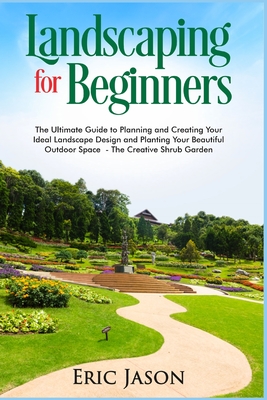 Landscaping for Beginners: The Ultimate Guide to Planning and Creating Your Ideal Landscape Design and Planting Your Beautiful Outdoor Space The Creative Shrub Garden - Jason, Eric