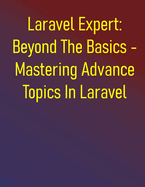 Laravel Expert: Beyond The Basics - Mastering Advance Topics In Laravel: Laravel In-Depth: Advanced Development And Ecosystem Integration - Expert Techniques For Robust Applications