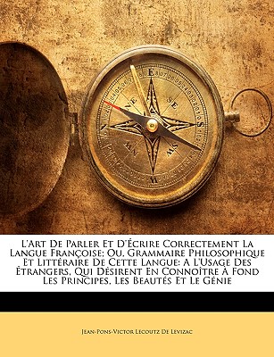 L'art De Parler Et D'?crire Correctement La Langue Fran?oise; Ou, Grammaire Philosophique Et Litt?raire De Cette Langue: A L'usage Des ?trangers, Qui D?sirent En Conno?tre ? Fond Les Principes, Les Beaut?s Et Le G?nie - De Levizac, Jean-Pons-Victor Lecoutz