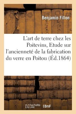 L'Art de Terre Chez Les Poitevins, Etude Sur l'Anciennet? de la Fabrication Du Verre En Poitou - Fillon, Benjamin