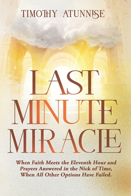 Last Minute Miracle: When Faith Meets the Eleventh Hour and Prayers Answered in the Nick of Time, When All Other Options Have Failed - Atunnise, Timothy