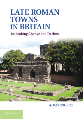 Late Roman Towns in Britain: Rethinking Change and Decline - Rogers, Adam
