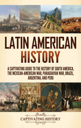 Latin American History: A Captivating Guide to the History of South America, the Mexican-American War, Paraguayan War, Brazil, Argentina, and Peru
