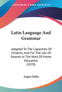 Latin Language And Grammar: Adapted To The Capacities Of Children, And For The Use Of Parents In The Work Of Home Education (1878)