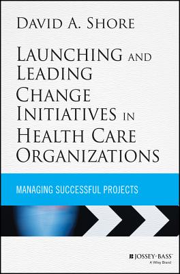 Launching and Leading Change Initiatives in Health Care Organizations: Managing Successful Projects - Shore, David A.