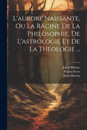 L'Aurore Naissante, Ou La Racine de la Philosophie, de l'Astrologie Et de la Theologie ...