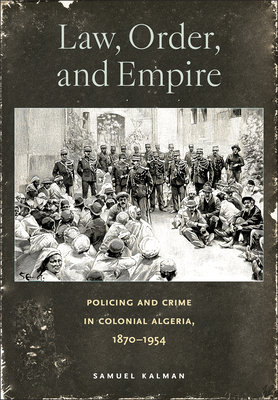 Law, Order, and Empire: Policing and Crime in Colonial Algeria, 1870-1954 - Kalman, Samuel, Professor