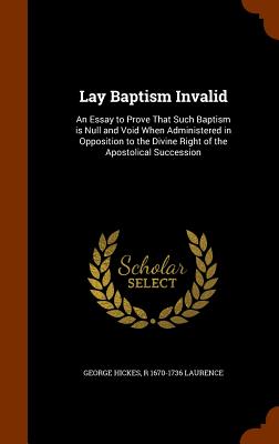 Lay Baptism Invalid: An Essay to Prove That Such Baptism is Null and Void When Administered in Opposition to the Divine Right of the Apostolical Succession - Hickes, George, and Laurence, R 1670-1736