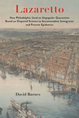 Lazaretto: How Philadelphia Used an Unpopular Quarantine Based on Disputed Science to Accommodate Immigrants and Prevent Epidemics - Barnes, David S