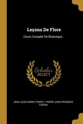 Leons De Flore: Cours Complet De Botanique... - Jean Louis Marie Poiret (Creator), and Pierre Jean Franois Turpin (Creator)