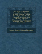 Le Congo: La V?ridique Description Du Royaume Africain, Appel?, Tant Par Les Indig?nes Que Par Les Portugais, Le Congo, Telle Qu'elle a ?t? Tir?e R?cemment Des Explorations d'Edouard Lopez (Classic Reprint)