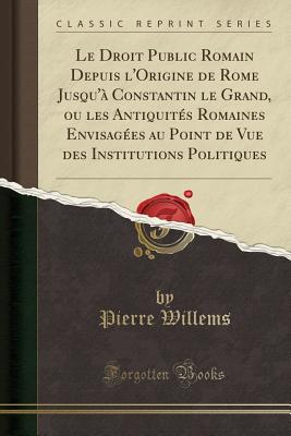 Le Droit Public Romain Depuis L'Origine de Rome Jusqu'a Constantin Le Grand, Ou Les Antiquites Romaines Envisagees Au Point de Vue Des Institutions Politiques (Classic Reprint) - Willems, Pierre