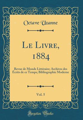 Le Livre, 1884, Vol. 5: Revue de Monde Litteraire; Archives Des Ecrits de Ce Temps; Bibliographie Moderne (Classic Reprint) - Uzanne, Octave