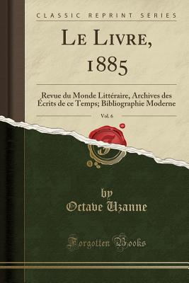 Le Livre, 1885, Vol. 6: Revue Du Monde Litteraire, Archives Des Ecrits de Ce Temps; Bibliographie Moderne (Classic Reprint) - Uzanne, Octave