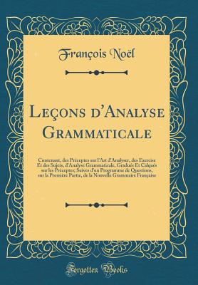 Le?ons d'Analyse Grammaticale: Contenant, des Pr?ceptes sur l'Art d'Analyser, des Exercise Et des Sujets, d'Analyse Grammaticale, Gradu?s Et Calqu?s sur les Pr?ceptes; Suives d'un Programme de Questions, sur la Premi?re Partie, de la Nouvelle Grammaire Fr - Noel, Francois