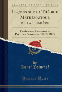 Le?ons Sur La Th?orie Math?matique de la Lumi?re: Profess?es Pendant Le Premier Semestre 1887-1888 (Classic Reprint)