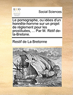 Le Pornographe, Ou, Id?es d'Un Honn?te-Homme Sur Un Projet de R?glement Pour Les Protistu?es, Propre ? Pr?venir Les Malheurs Qu'occassionne Le Publicisme Des Femmes; Avec Des Notes Historiques Et Justificatives