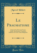Le Pragmatisme: Etude de Ses Diverses Formes Anglo-Amricaines, Franaises, Italiennes Et de Sa Valeur Religieuse (Classic Reprint)