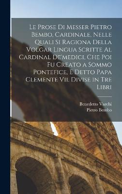 Le Prose Di Messer Pietro Bembo, Cardinale, Nelle Quali Si Ragiona Della Volgar Lingua Scritte Al Cardinal De'medici, Che Poi Fu Creato a Sommo Pontefice, E Detto Papa Clemente Vii. Divise in Tre Libri - Bembo, Pietro, and Varchi, Benedetto