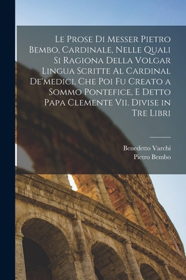 Le Prose Di Messer Pietro Bembo, Cardinale, Nelle Quali Si Ragiona Della Volgar Lingua Scritte Al Cardinal De'medici, Che Poi Fu Creato a Sommo Pontefice, E Detto Papa Clemente Vii. Divise in Tre Libri - Bembo, Pietro, and Varchi, Benedetto