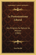 Le Protestantisme Liberal: Ses Origines Sa Nature, Sa Mission (1903)