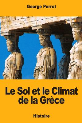 Le Sol Et Le Climat de la Gr?ce: Leurs Rapports Avec Le Caract?re de Sa Civilisation Et de Son Art - Perrot, George