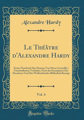 Le Th??tre D'Alexandre Hardy, Vol. 4: Erster Neudruck Der Dramen Von Pierre Corneille's Unmittelbarem Vorl?ufer; Nach Des Exemplaren Der Dresdener Und Der Wolfenb?tteler Bibliothek Besorgt (Classic Reprint) - Hardy, Alexandre